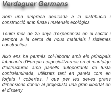 Verdaguer Germans 

Som una empresa dedicada a la distribució i construcció amb fusta i materials ecològics.

Tenim més de 25 anys d'experiència en el sector i sempre a la cerca de nous materials i sistemes constructius. 

Això ens ha permès col·Iaborar amb els principals fabricants d'Europa i especialitzarnos en el muntatge d'estructures amb panells autoportants de fusta contralaminada, utilitzats tant en parets com en forjats i cobertes, i que per les seves grans dimensions donen al projectista una gran llibertat en el disseny.