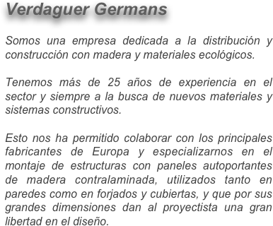 Verdaguer Germans 

Somos una empresa dedicada a la distribución y construcción con madera y materiales ecológicos.

Tenemos más de 25 años de experiencia en el sector y siempre a la busca de nuevos materiales y sistemas constructivos. 

Esto nos ha permitido colaborar con los principales fabricantes de Europa y especializarnos en el montaje de estructuras con paneles autoportantes de madera contralaminada, utilizados tanto en paredes como en forjados y cubiertas, y que por sus grandes dimensiones dan al proyectista una gran libertad en el diseño.